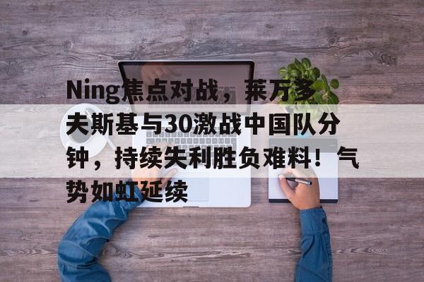 开云中国-Ning焦点对战，莱万多夫斯基与30激战中国队分钟，持续失利胜负难料！气势如虹延续的简单介绍-开云中国